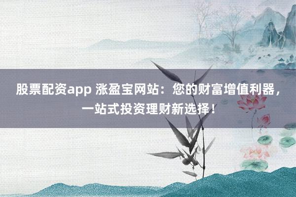 股票配资app 涨盈宝网站：您的财富增值利器，一站式投资理财新选择！