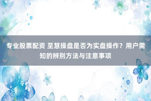 专业股票配资 至慧操盘是否为实盘操作？用户需知的辨别方法与注意事项