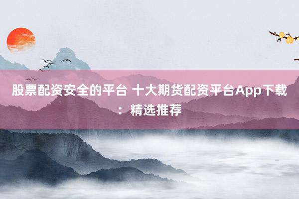 股票配资安全的平台 十大期货配资平台App下载：精选推荐