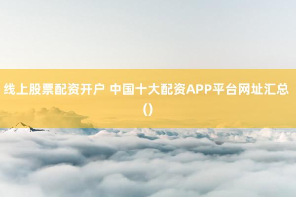 线上股票配资开户 中国十大配资APP平台网址汇总 ()