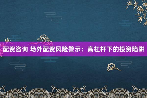 配资咨询 场外配资风险警示：高杠杆下的投资陷阱