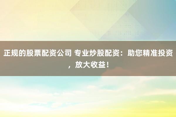 正规的股票配资公司 专业炒股配资：助您精准投资，放大收益！