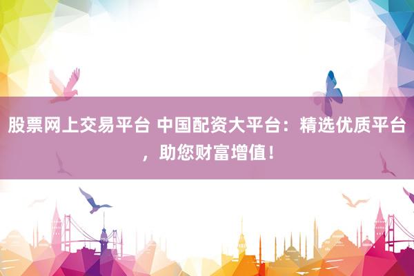 股票网上交易平台 中国配资大平台：精选优质平台，助您财富增值！