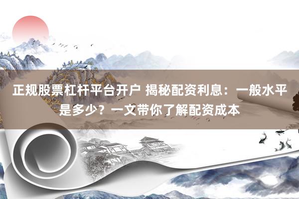 正规股票杠杆平台开户 揭秘配资利息：一般水平是多少？一文带你了解配资成本