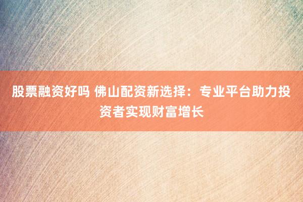 股票融资好吗 佛山配资新选择：专业平台助力投资者实现财富增长