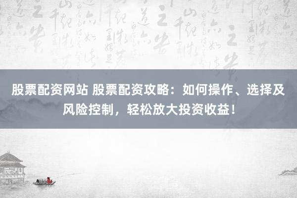 股票配资网站 股票配资攻略：如何操作、选择及风险控制，轻松放大投资收益！