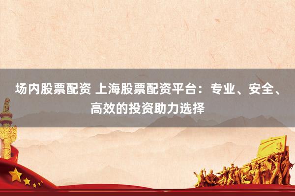场内股票配资 上海股票配资平台：专业、安全、高效的投资助力选择