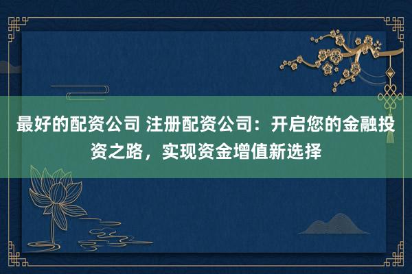 最好的配资公司 注册配资公司：开启您的金融投资之路，实现资金增值新选择