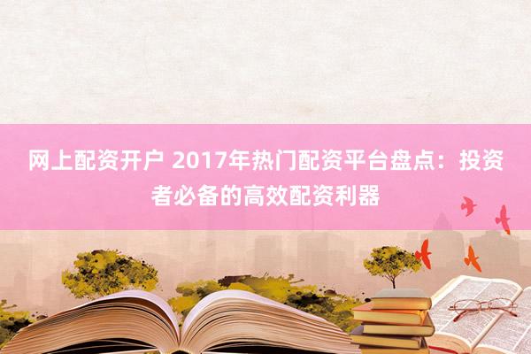 网上配资开户 2017年热门配资平台盘点：投资者必备的高效配资利器