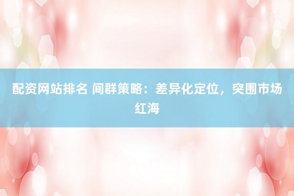 配资网站排名 间群策略：差异化定位，突围市场红海