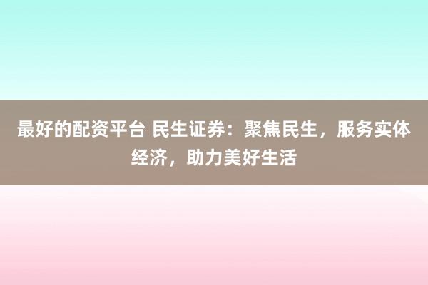 最好的配资平台 民生证券：聚焦民生，服务实体经济，助力美好生活