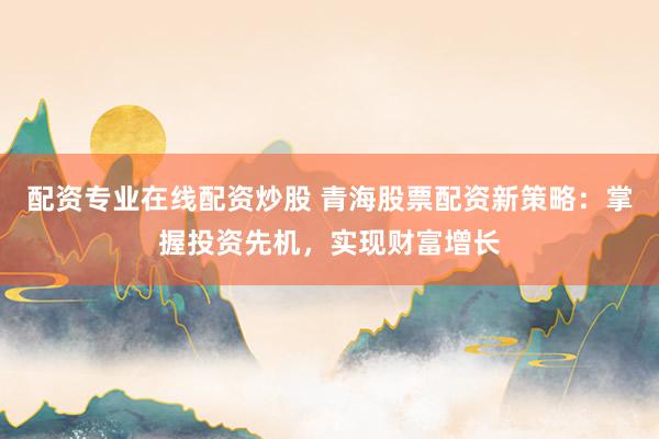 配资专业在线配资炒股 青海股票配资新策略：掌握投资先机，实现财富增长