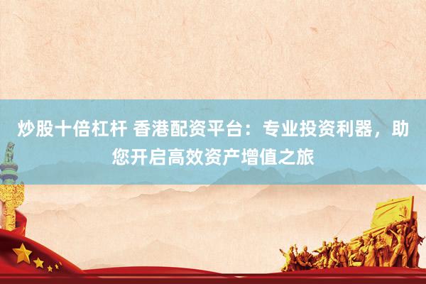 炒股十倍杠杆 香港配资平台：专业投资利器，助您开启高效资产增值之旅