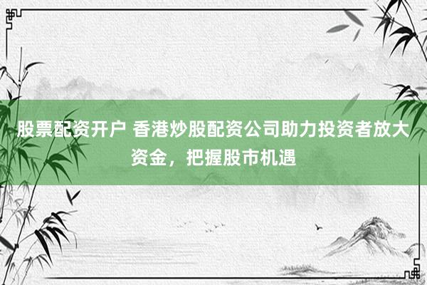 股票配资开户 香港炒股配资公司助力投资者放大资金，把握股市机遇