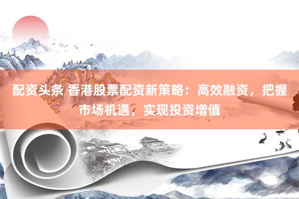 配资头条 香港股票配资新策略：高效融资，把握市场机遇，实现投资增值