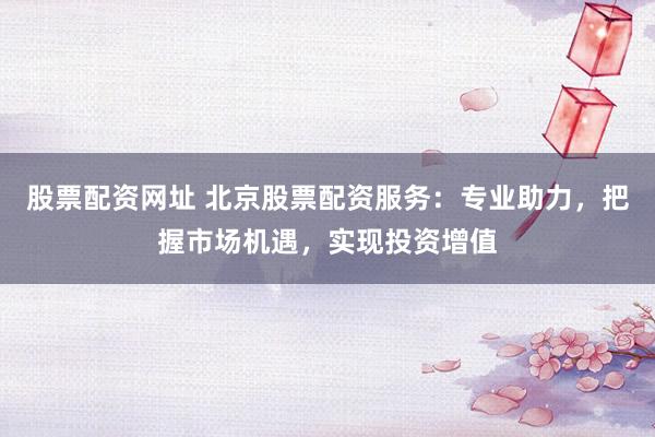 股票配资网址 北京股票配资服务：专业助力，把握市场机遇，实现投资增值
