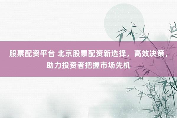股票配资平台 北京股票配资新选择，高效决策，助力投资者把握市场先机