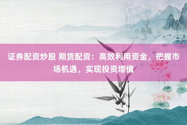 证券配资炒股 期货配资：高效利用资金，把握市场机遇，实现投资增值