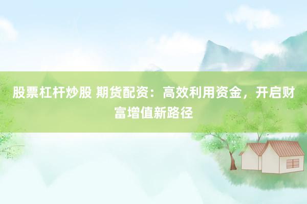 股票杠杆炒股 期货配资：高效利用资金，开启财富增值新路径