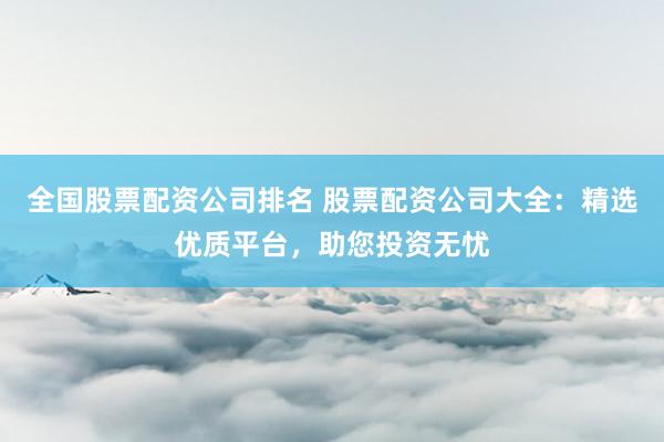 全国股票配资公司排名 股票配资公司大全：精选优质平台，助您投资无忧
