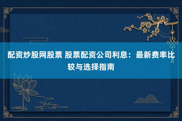 配资炒股网股票 股票配资公司利息：最新费率比较与选择指南