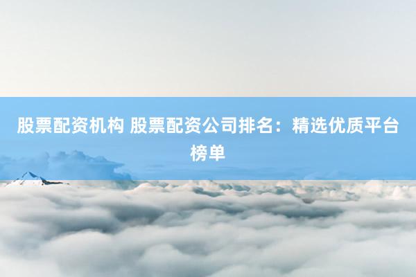 股票配资机构 股票配资公司排名：精选优质平台榜单