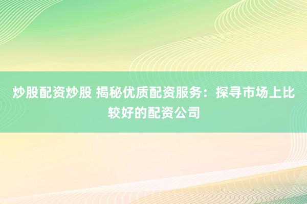炒股配资炒股 揭秘优质配资服务：探寻市场上比较好的配资公司