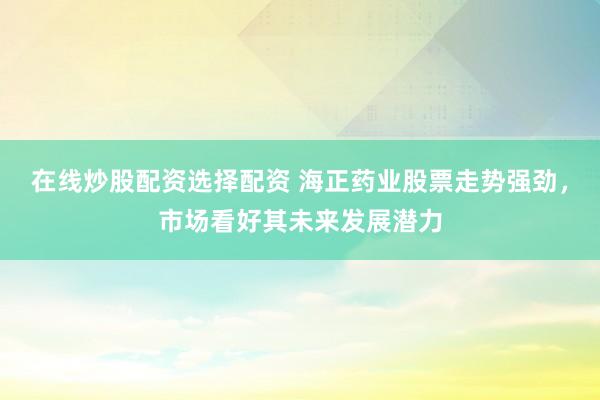 在线炒股配资选择配资 海正药业股票走势强劲，市场看好其未来发展潜力