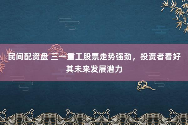 民间配资盘 三一重工股票走势强劲，投资者看好其未来发展潜力