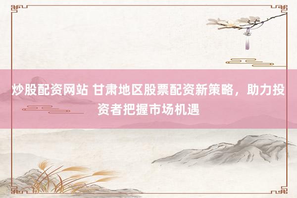 炒股配资网站 甘肃地区股票配资新策略，助力投资者把握市场机遇