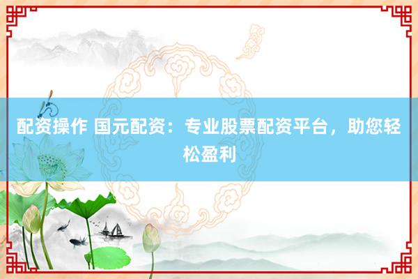 配资操作 国元配资：专业股票配资平台，助您轻松盈利