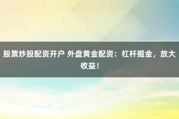 股票炒股配资开户 外盘黄金配资：杠杆掘金，放大收益！