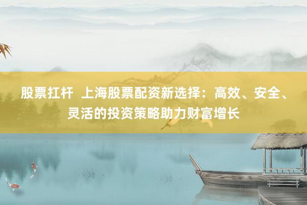 股票扛杆  上海股票配资新选择：高效、安全、灵活的投资策略助力财富增长