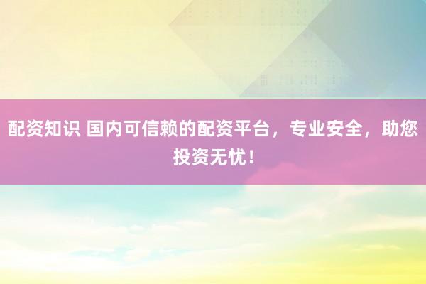 配资知识 国内可信赖的配资平台，专业安全，助您投资无忧！