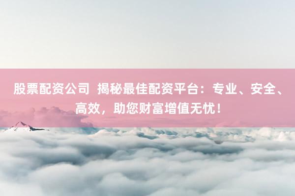 股票配资公司  揭秘最佳配资平台：专业、安全、高效，助您财富增值无忧！