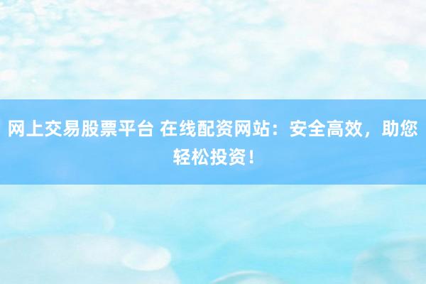 网上交易股票平台 在线配资网站：安全高效，助您轻松投资！