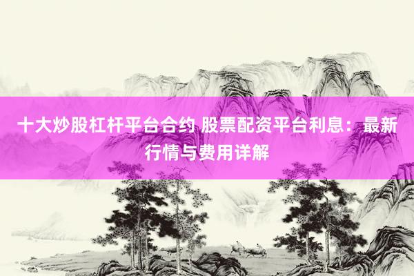 十大炒股杠杆平台合约 股票配资平台利息：最新行情与费用详解