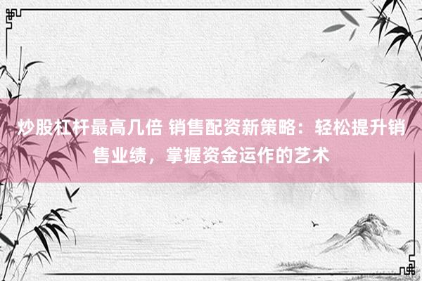 炒股杠杆最高几倍 销售配资新策略：轻松提升销售业绩，掌握资金运作的艺术