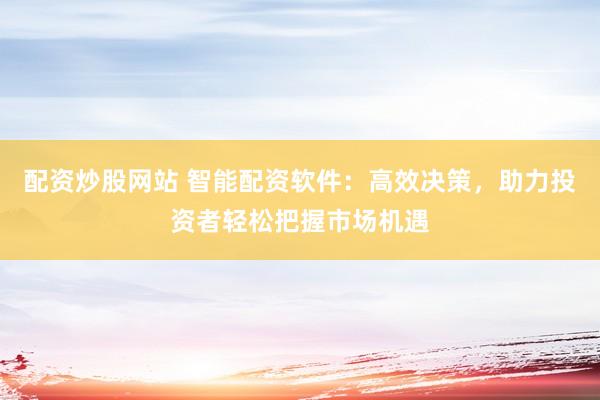 配资炒股网站 智能配资软件：高效决策，助力投资者轻松把握市场机遇