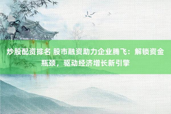 炒股配资排名 股市融资助力企业腾飞：解锁资金瓶颈，驱动经济增长新引擎