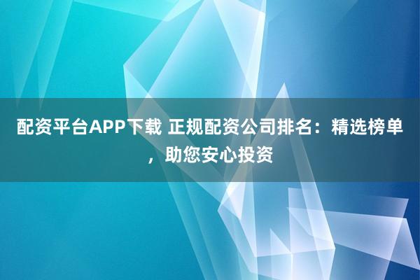 配资平台APP下载 正规配资公司排名：精选榜单，助您安心投资