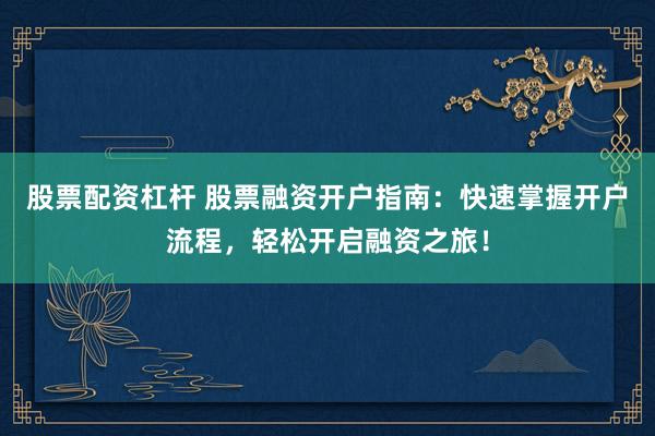 股票配资杠杆 股票融资开户指南：快速掌握开户流程，轻松开启融资之旅！