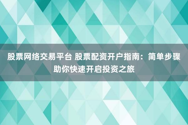 股票网络交易平台 股票配资开户指南：简单步骤助你快速开启投资之旅
