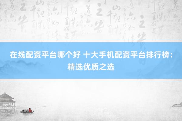 在线配资平台哪个好 十大手机配资平台排行榜：精选优质之选