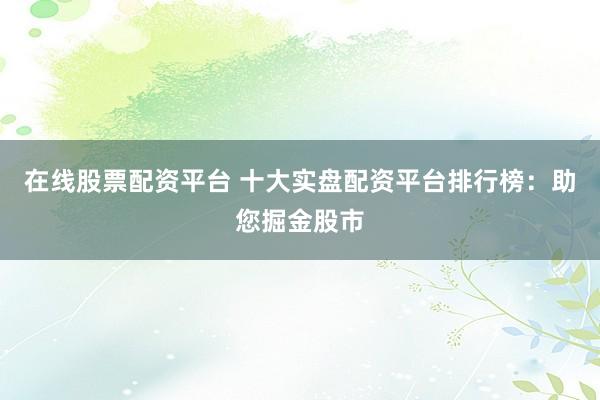 在线股票配资平台 十大实盘配资平台排行榜：助您掘金股市