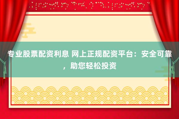 专业股票配资利息 网上正规配资平台：安全可靠，助您轻松投资