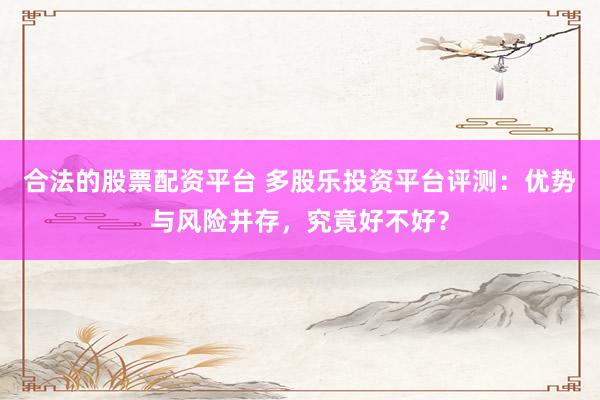 合法的股票配资平台 多股乐投资平台评测：优势与风险并存，究竟好不好？