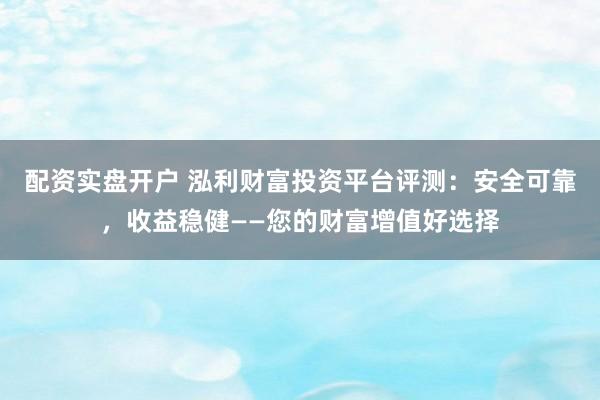 配资实盘开户 泓利财富投资平台评测：安全可靠，收益稳健——您的财富增值好选择