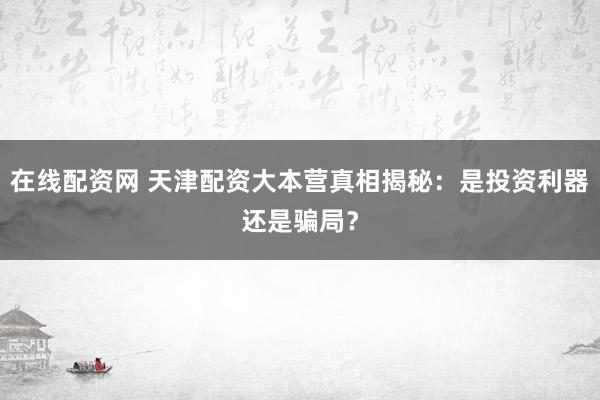 在线配资网 天津配资大本营真相揭秘：是投资利器还是骗局？