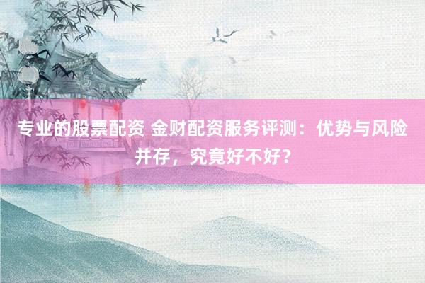 专业的股票配资 金财配资服务评测：优势与风险并存，究竟好不好？